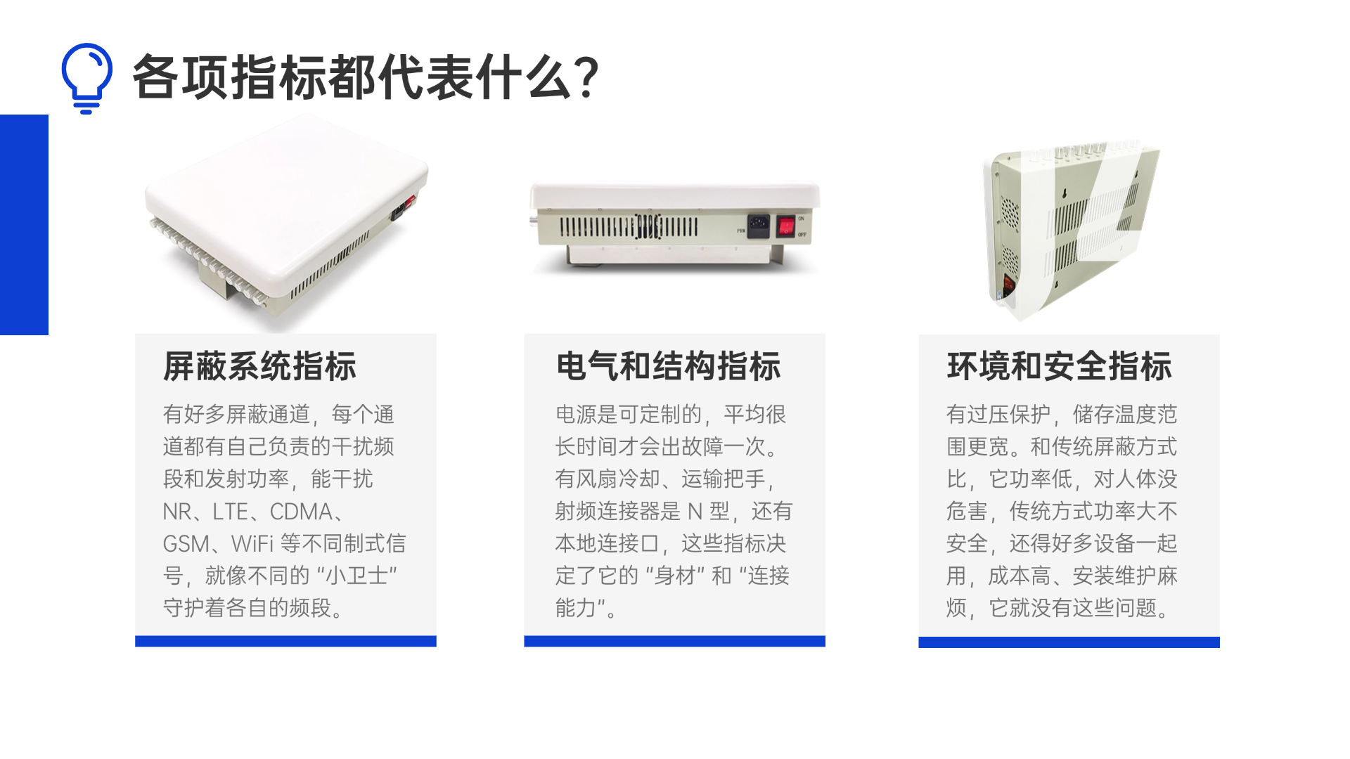 有好多屏蔽通道，每个通道都有自己负责的干扰频段和发射功率，能干扰 NR、LTE、CDMA、GSM、WiFi 等不同制式信号，就像不同的 “小卫士” 守护着各自的频段。电源是可定制的，平均很长时间才会出故障一次。有风扇冷却、运输把手，射频连接器是 N 型，还有本地连接口，这些指标决定了它的 “身材” 和 “连接能力”。有过压保护，储存温度范围更宽。和传统屏蔽方式比，它功率低，对人体没危害，传统方式功率大不安全，还得好多设备一起用，成本高、安装维护麻烦，它就没有这些问题。