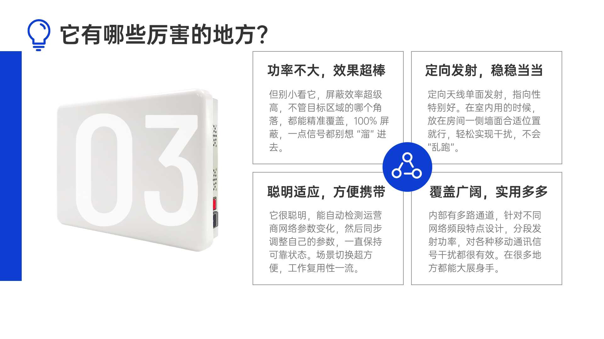 但别小看它，屏蔽效率超级高，不管目标区域的哪个角落，都能精准覆盖，100% 屏蔽，一点信号都别想 “溜” 进去。定向天线单面发射，指向性特别好。在室内用的时候，放在房间一侧墙面合适位置就行，轻松实现干扰，不会 “乱跑”。它很聪明，能自动检测运营商网络参数变化，然后同步调整自己的参数，一直保持可靠状态。场景切换超方便，工作复用性一流。内部有多路通道，针对不同网络频段特点设计，分段发射功率，对各种移动通讯信号干扰都很有效。在很多地方都能大展身手。