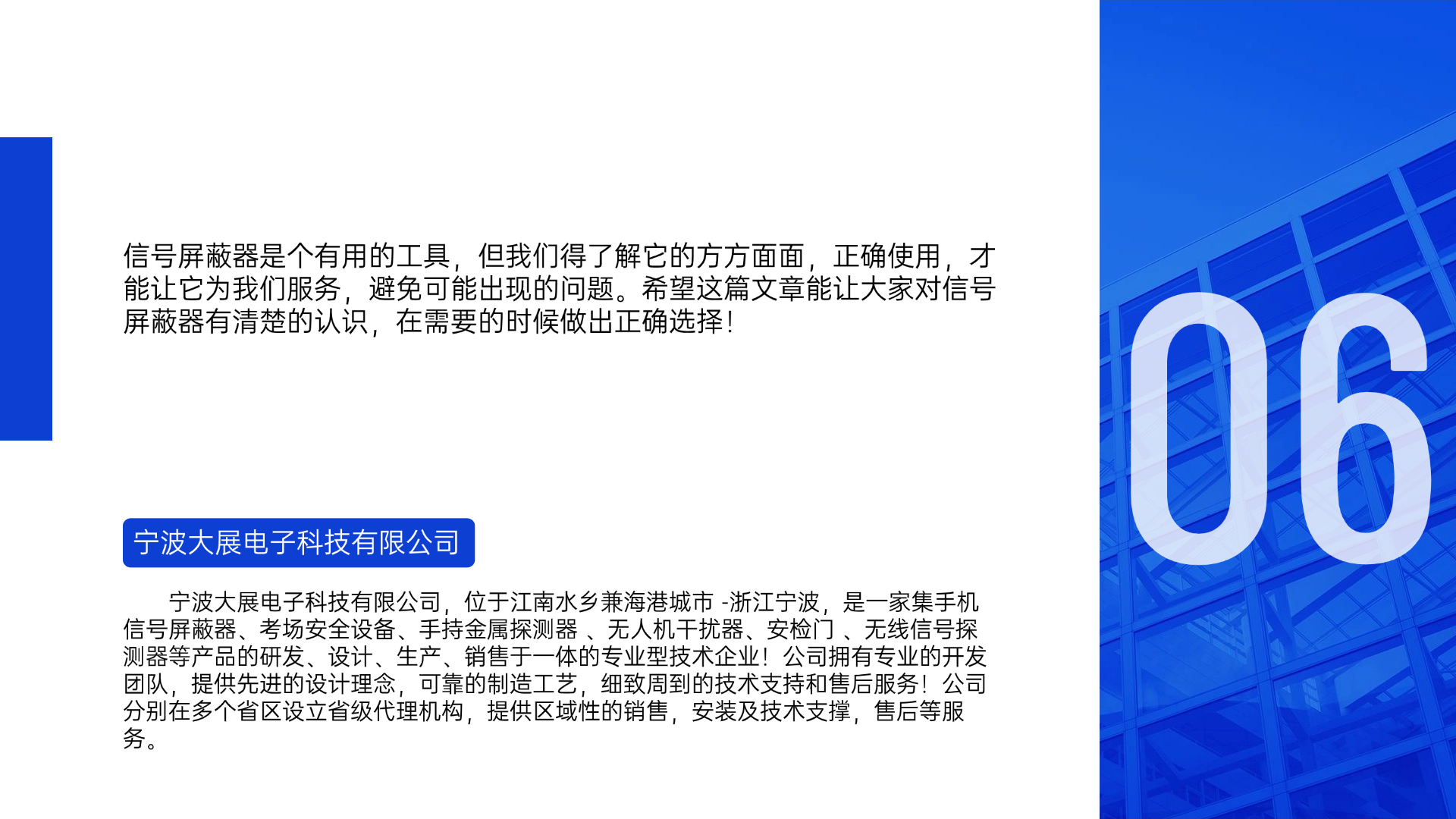 信号屏蔽器是个有用的工具，但我们得了解它的方方面面，正确使用，才能让它为我们服务，避免可能出现的问题。希望这篇文章能让大家对信号屏蔽器有清楚的认识，在需要的时候做出正确选择！宁波大展电子科技有限公司，位于江南水乡兼海港城市 -浙江宁波，是一家集手机信号屏蔽器、考场安全设备、手持金属探测器 、无人机干扰器、安检门 、无线信号探测器等产品的研发、设计、生产、销售于一体的专业型技术企业！公司拥有专业的开发团队，提供先进的设计理念，可靠的制造工艺，细致周到的技术支持和售后服务！公司分别在多个省区设立省级代理机构，提供区域性的销售，安装及技术支撑，售后等服务。